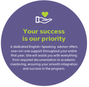 Your success is our priority A dedicated English-Speaking advisor offers one-on-one support throughout your entire first year. She will assist you with everything from required documentation to academic mentoring, ensuring your smooth integration and success in the program.