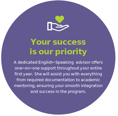 Your success is our priority A dedicated English-Speaking advisor offers one-on-one support throughout your entire first year. She will assist you with everything from required documentation to academic mentoring, ensuring your smooth integration and success in the program.