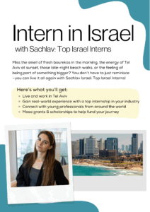 Intern in Israel with Sachlav: Top Israel Interns Miss the smell of fresh bourekas in the morning, the energy of Tel Aviv at sunset, those late-night beach walks, or the feeling of being part of something bigger? You don’t have to just reminisce — you can live it all again with Sachlav Israel: Top Israel Interns! Here’s what you’ll get: ◦ Live and work in Tel Aviv ◦ Gain real-world experience with a top internship in your industry ◦ Connect with young professionals from around the world ◦ Masa grants & scholarships to help fund your journey 